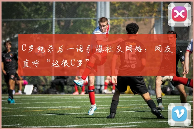 C罗绝杀后一语引爆社交网络，网友直呼“这很C罗”