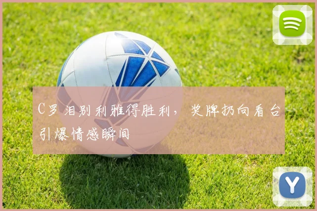 C罗泪别利雅得胜利，奖牌扔向看台引爆情感瞬间