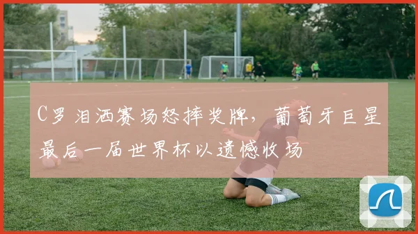 C罗泪洒赛场怒摔奖牌，葡萄牙巨星最后一届世界杯以遗憾收场