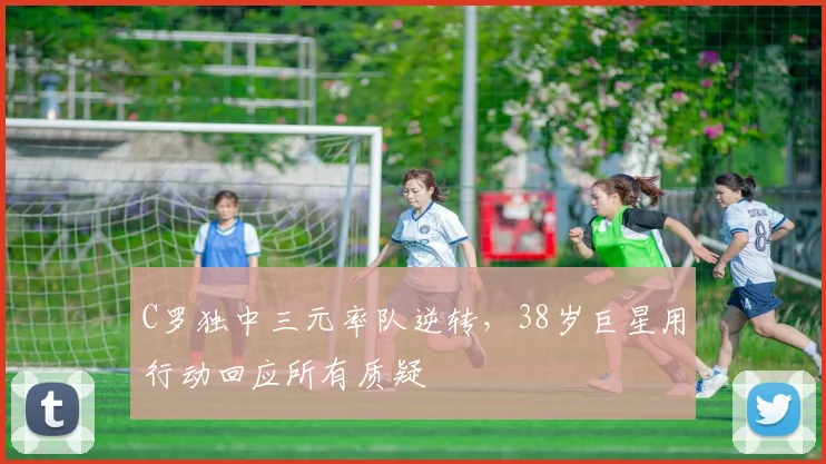 C罗独中三元率队逆转，38岁巨星用行动回应所有质疑