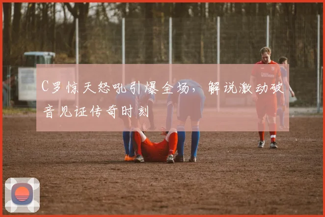 C罗惊天怒吼引爆全场，解说激动破音见证传奇时刻